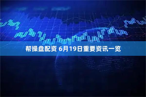 帮操盘配资 6月19日重要资讯一览