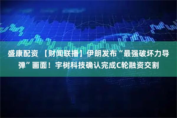 盛康配资 【财闻联播】伊朗发布“最强破坏力导弹”画面！宇树科技确认完成C轮融资交割