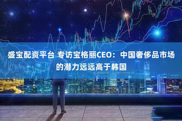 盛宝配资平台 专访宝格丽CEO：中国奢侈品市场的潜力远远高于韩国