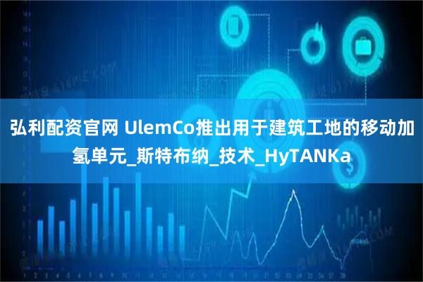 弘利配资官网 UlemCo推出用于建筑工地的移动加氢单元_斯特布纳_技术_HyTANKa