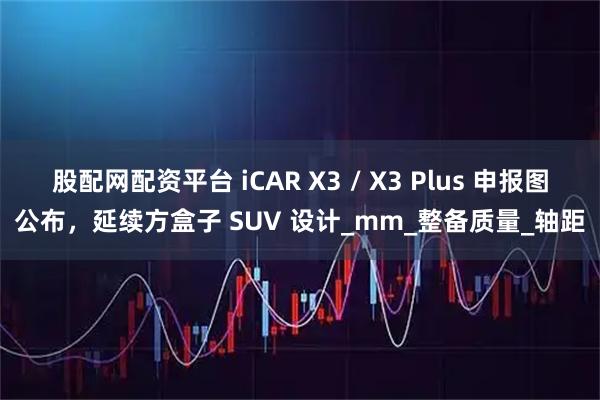 股配网配资平台 iCAR X3 / X3 Plus 申报图公布，延续方盒子 SUV 设计_mm_整备质量_轴距