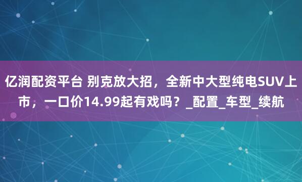 亿润配资平台 别克放大招，全新中大型纯电SUV上市，一口价14.99起有戏吗？_配置_车型_续航