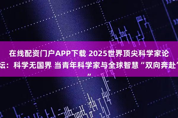 在线配资门户APP下载 2025世界顶尖科学家论坛：科学无国界 当青年科学家与全球智慧“双向奔赴”