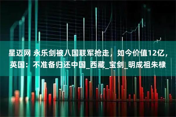 星迈网 永乐剑被八国联军抢走，如今价值12亿，英国：不准备归还中国_西藏_宝剑_明成祖朱棣
