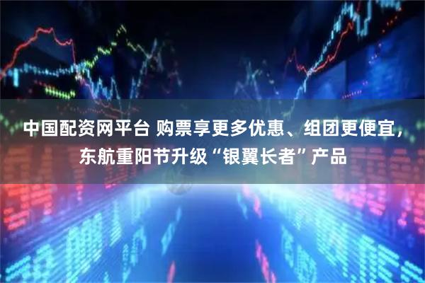 中国配资网平台 购票享更多优惠、组团更便宜，东航重阳节升级“银翼长者”产品