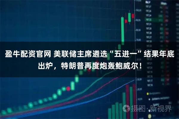 盈牛配资官网 美联储主席遴选“五进一”结果年底出炉，特朗普再度炮轰鲍威尔！