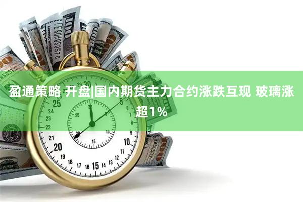 盈通策略 开盘|国内期货主力合约涨跌互现 玻璃涨超1%