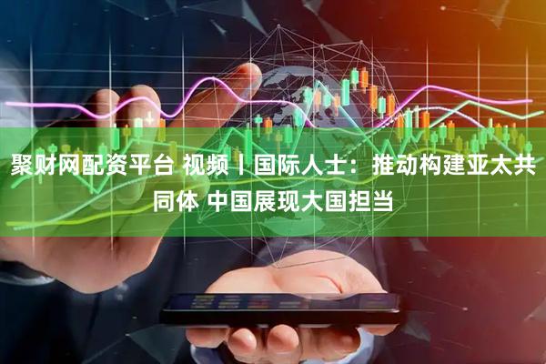 聚财网配资平台 视频丨国际人士：推动构建亚太共同体 中国展现大国担当