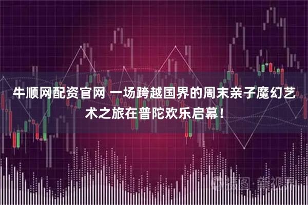 牛顺网配资官网 一场跨越国界的周末亲子魔幻艺术之旅在普陀欢乐启幕！