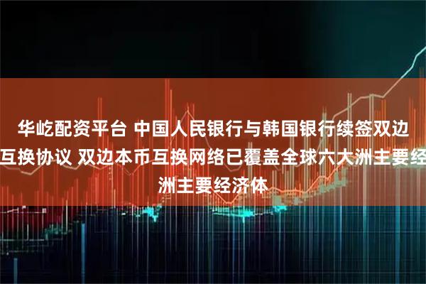 华屹配资平台 中国人民银行与韩国银行续签双边本币互换协议 双边本币互换网络已覆盖全球六大洲主要经济体