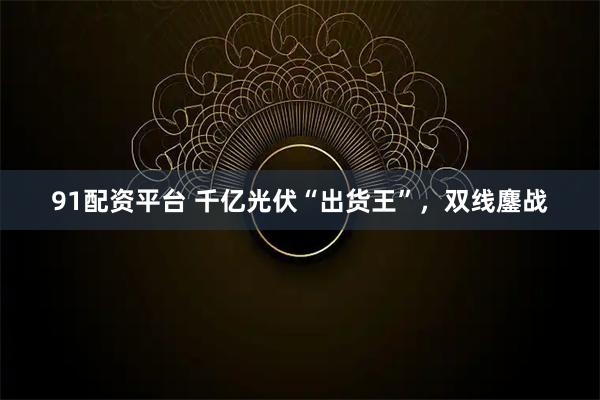 91配资平台 千亿光伏“出货王”，双线鏖战