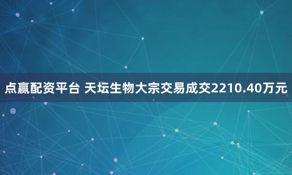 点赢配资平台 天坛生物大宗交易成交2210.40万元