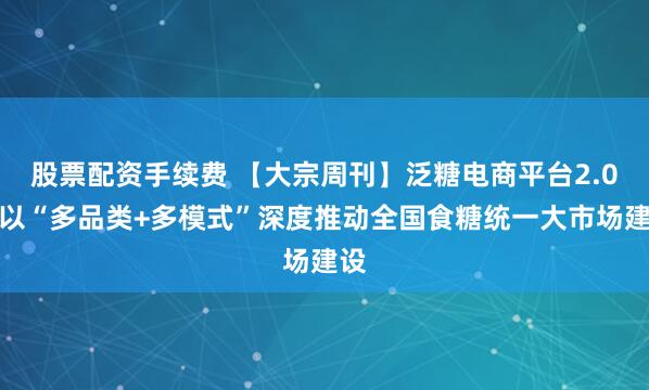 股票配资手续费 【大宗周刊】泛糖电商平台2.0：以“多品类+多模式”深度推动全国食糖统一大市场建设
