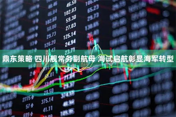 鼎东策略 四川舰常务副航母 海试启航彰显海军转型