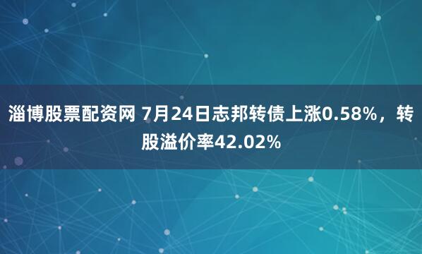 淄博股票配资网 7月24日志邦转债上涨0.58%,转股溢价率42.02%