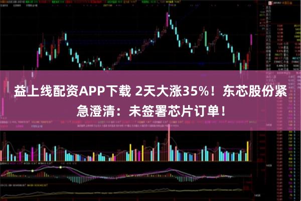 益上线配资APP下载 2天大涨35%！东芯股份紧急澄清：未签署芯片订单！