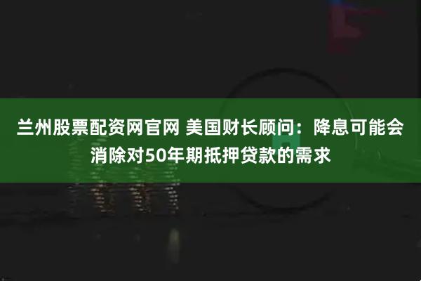 兰州股票配资网官网 美国财长顾问:降息可能会消除对50年期抵押贷款的需求
