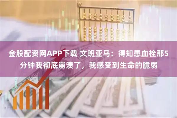 金股配资网APP下载 文班亚马：得知患血栓那5分钟我彻底崩溃了，我感受到生命的脆弱