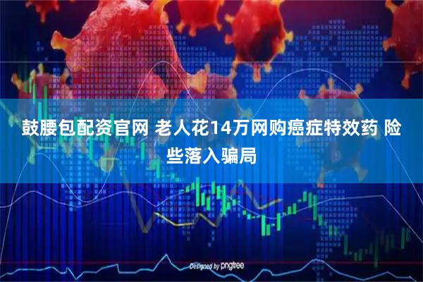 鼓腰包配资官网 老人花14万网购癌症特效药 险些落入骗局