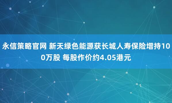 永信策略官网 新天绿色能源获长城人寿保险增持100万股 每股作价约4.05港元