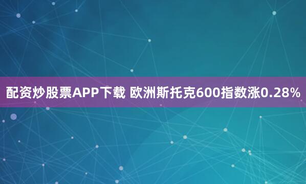 配资炒股票APP下载 欧洲斯托克600指数涨0.28%