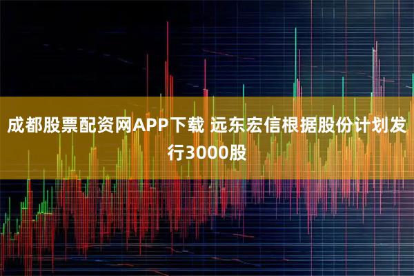 成都股票配资网APP下载 远东宏信根据股份计划发行3000股