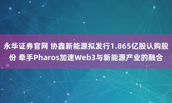 永华证券官网 协鑫新能源拟发行1.865亿股认购股份 牵手Pharos加速Web3与新能源产业的融合