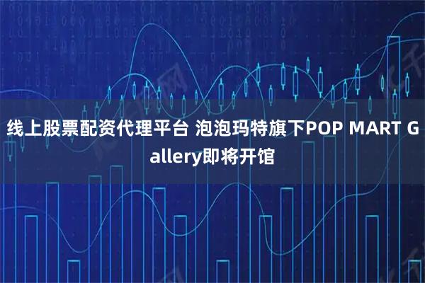 线上股票配资代理平台 泡泡玛特旗下POP MART Gallery即将开馆
