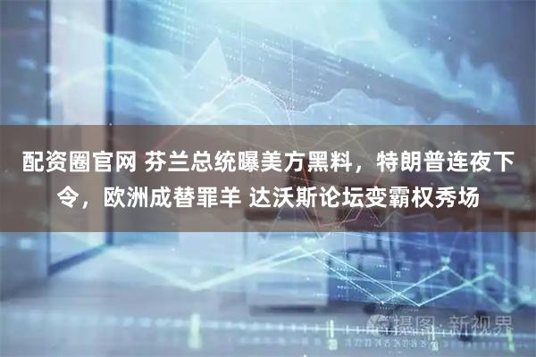 配资圈官网 芬兰总统曝美方黑料，特朗普连夜下令，欧洲成替罪羊 达沃斯论坛变霸权秀场
