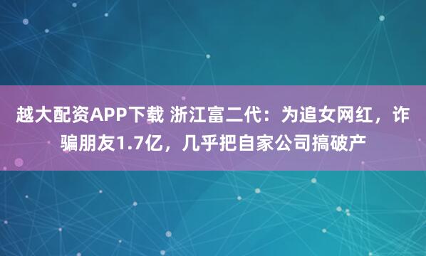 越大配资APP下载 浙江富二代：为追女网红，诈骗朋友1.7亿，几乎把自家公司搞破产
