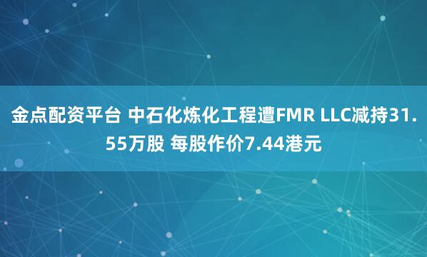 金点配资平台 中石化炼化工程遭FMR LLC减持31.55万股 每股作价7.44港元