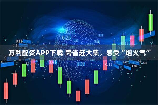 万利配资APP下载 跨省赶大集，感受“烟火气”