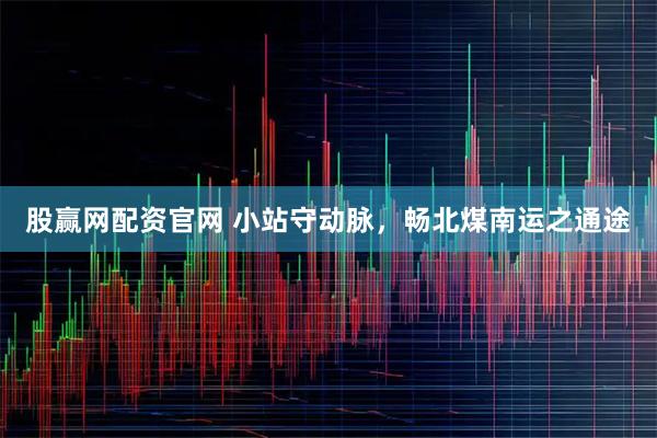 股赢网配资官网 小站守动脉，畅北煤南运之通途
