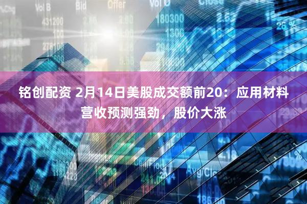 铭创配资 2月14日美股成交额前20：应用材料营收预测强劲，股价大涨