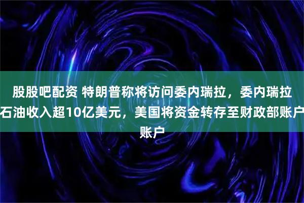 股股吧配资 特朗普称将访问委内瑞拉，委内瑞拉石油收入超10亿美元，美国将资金转存至财政部账户