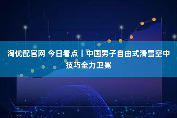 淘优配官网 今日看点｜中国男子自由式滑雪空中技巧全力卫冕