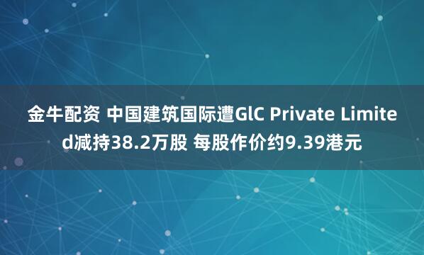 金牛配资 中国建筑国际遭GlC Private Limited减持38.2万股 每股作价约9.39港元