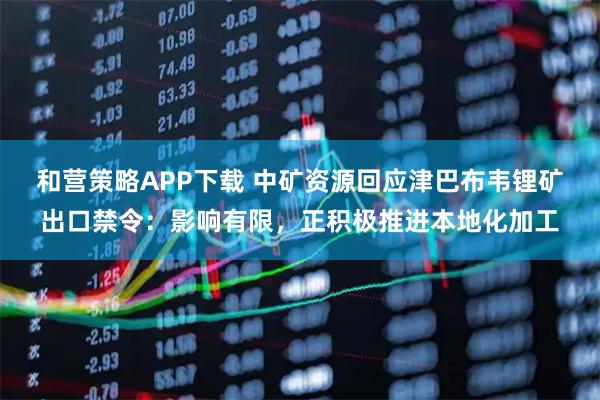 和营策略APP下载 中矿资源回应津巴布韦锂矿出口禁令：影响有限，正积极推进本地化加工