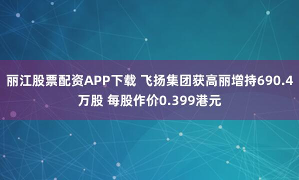 丽江股票配资APP下载 飞扬集团获高丽增持690.4万股 每股作价0.399港元