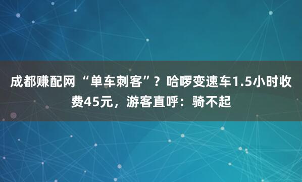 成都赚配网 “单车刺客”？哈啰变速车1.5小时收费45元，游客直呼：骑不起