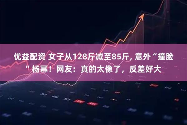 优益配资 女子从128斤减至85斤, 意外“撞脸”杨幂！网友：真的太像了，反差好大